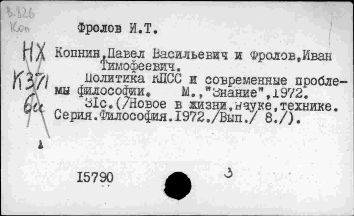 ﻿Фролов И.Т.
НХ Копнив,Павел Васильевич и Фролов,Иван \	Тимофеевич.
К%г/>/ Политика дПСС и современные проблему мы философии, М./Знание ",1972. 6а л 31с.(/Новое в жизни,науке,технике.
Серия. Философия. 1972,/Вып./ 8./).
1
15790